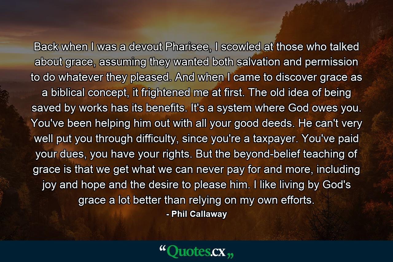 Back when I was a devout Pharisee, I scowled at those who talked about grace, assuming they wanted both salvation and permission to do whatever they pleased. And when I came to discover grace as a biblical concept, it frightened me at first. The old idea of being saved by works has its benefits. It's a system where God owes you. You've been helping him out with all your good deeds. He can't very well put you through difficulty, since you're a taxpayer. You've paid your dues, you have your rights. But the beyond-belief teaching of grace is that we get what we can never pay for and more, including joy and hope and the desire to please him. I like living by God's grace a lot better than relying on my own efforts. - Quote by Phil Callaway