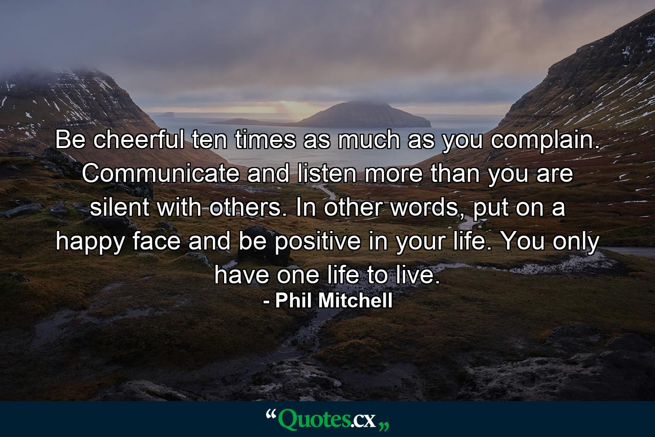 Be cheerful ten times as much as you complain. Communicate and listen more than you are silent with others. In other words, put on a happy face and be positive in your life. You only have one life to live. - Quote by Phil Mitchell