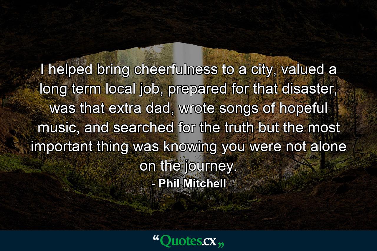 I helped bring cheerfulness to a city, valued a long term local job, prepared for that disaster, was that extra dad, wrote songs of hopeful music, and searched for the truth but the most important thing was knowing you were not alone on the journey. - Quote by Phil Mitchell