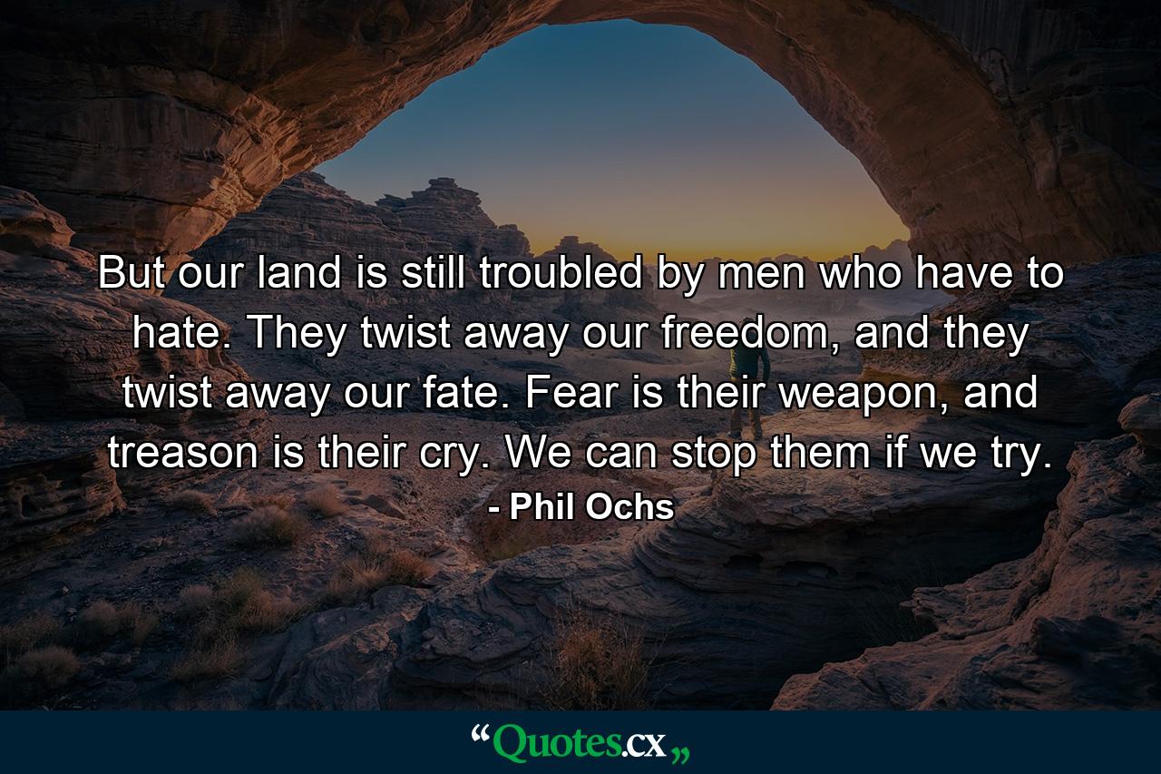 But our land is still troubled by men who have to hate. They twist away our freedom, and they twist away our fate. Fear is their weapon, and treason is their cry. We can stop them if we try. - Quote by Phil Ochs