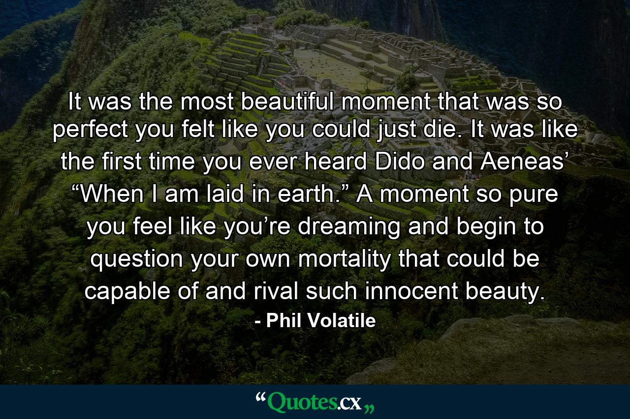 It was the most beautiful moment that was so perfect you felt like you could just die. It was like the first time you ever heard Dido and Aeneas’ “When I am laid in earth.” A moment so pure you feel like you’re dreaming and begin to question your own mortality that could be capable of and rival such innocent beauty. - Quote by Phil Volatile