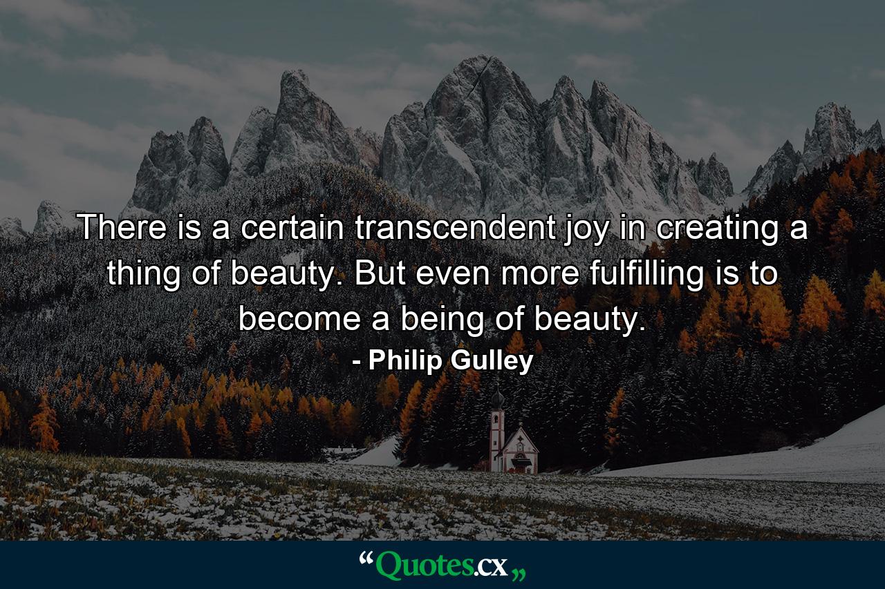 There is a certain transcendent joy in creating a thing of beauty. But even more fulfilling is to become a being of beauty. - Quote by Philip Gulley