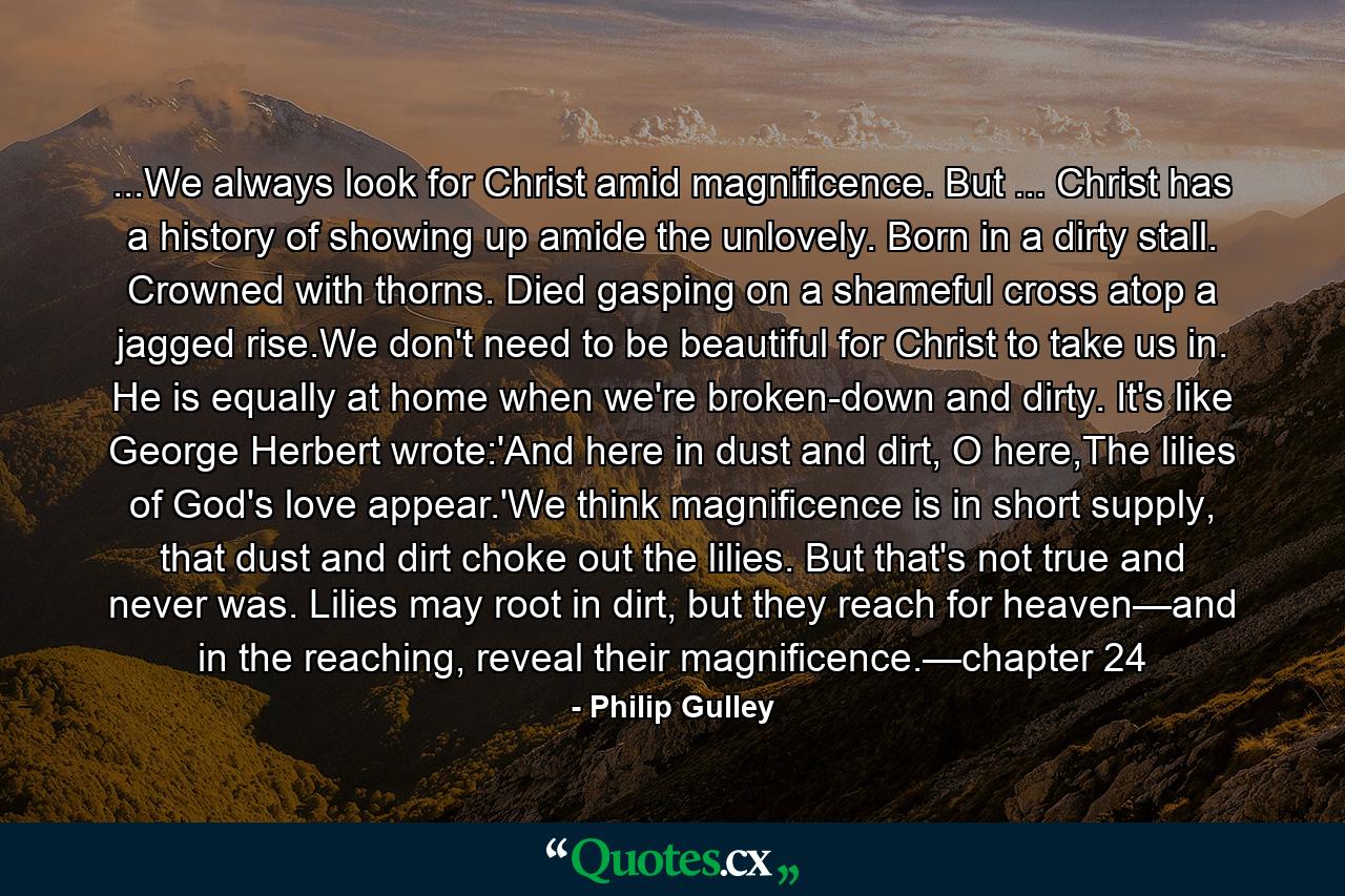 ...We always look for Christ amid magnificence. But ... Christ has a history of showing up amide the unlovely. Born in a dirty stall. Crowned with thorns. Died gasping on a shameful cross atop a jagged rise.We don't need to be beautiful for Christ to take us in. He is equally at home when we're broken-down and dirty. It's like George Herbert wrote:'And here in dust and dirt, O here,The lilies of God's love appear.'We think magnificence is in short supply, that dust and dirt choke out the lilies. But that's not true and never was. Lilies may root in dirt, but they reach for heaven—and in the reaching, reveal their magnificence.—chapter 24 - Quote by Philip Gulley