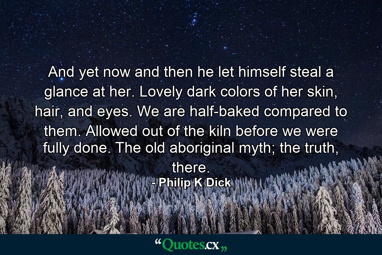 And yet now and then he let himself steal a glance at her. Lovely dark colors of her skin, hair, and eyes. We are half-baked compared to them. Allowed out of the kiln before we were fully done. The old aboriginal myth; the truth, there. - Quote by Philip K Dick