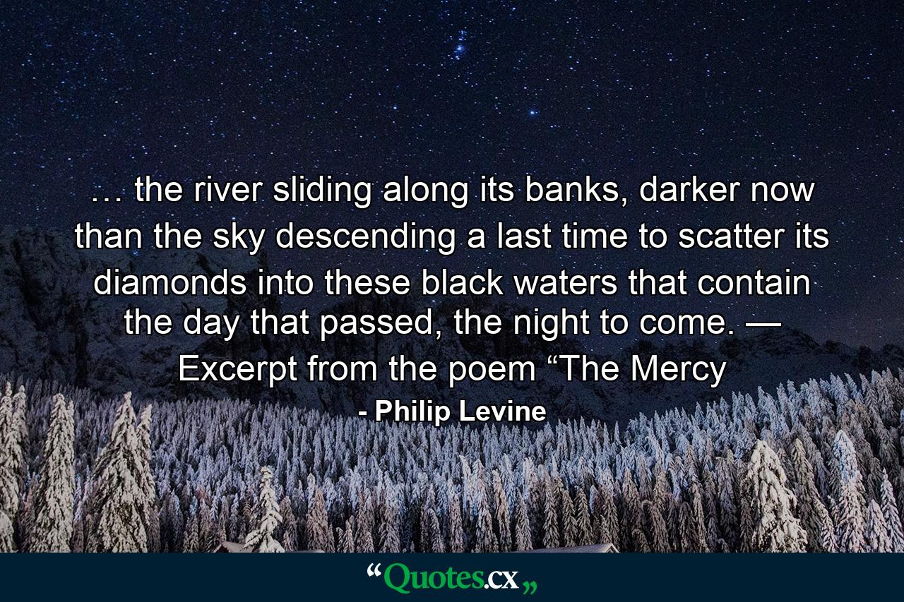 … the river sliding along its banks, darker now than the sky descending a last time to scatter its diamonds into these black waters that contain the day that passed, the night to come. — Excerpt from the poem “The Mercy - Quote by Philip Levine