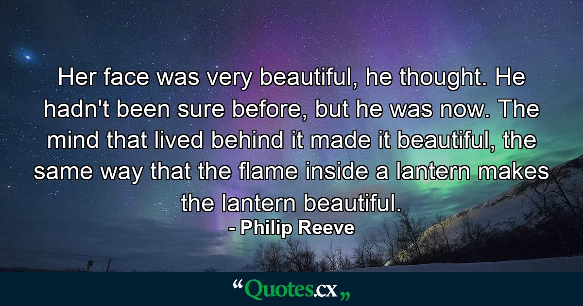 Her face was very beautiful, he thought. He hadn't been sure before, but he was now. The mind that lived behind it made it beautiful, the same way that the flame inside a lantern makes the lantern beautiful. - Quote by Philip Reeve