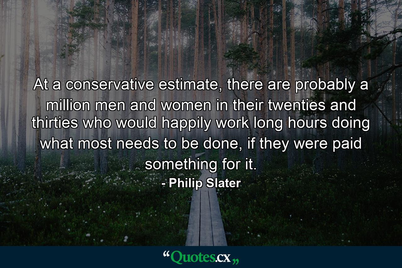 At a conservative estimate, there are probably a million men and women in their twenties and thirties who would happily work long hours doing what most needs to be done, if they were paid something for it. - Quote by Philip Slater