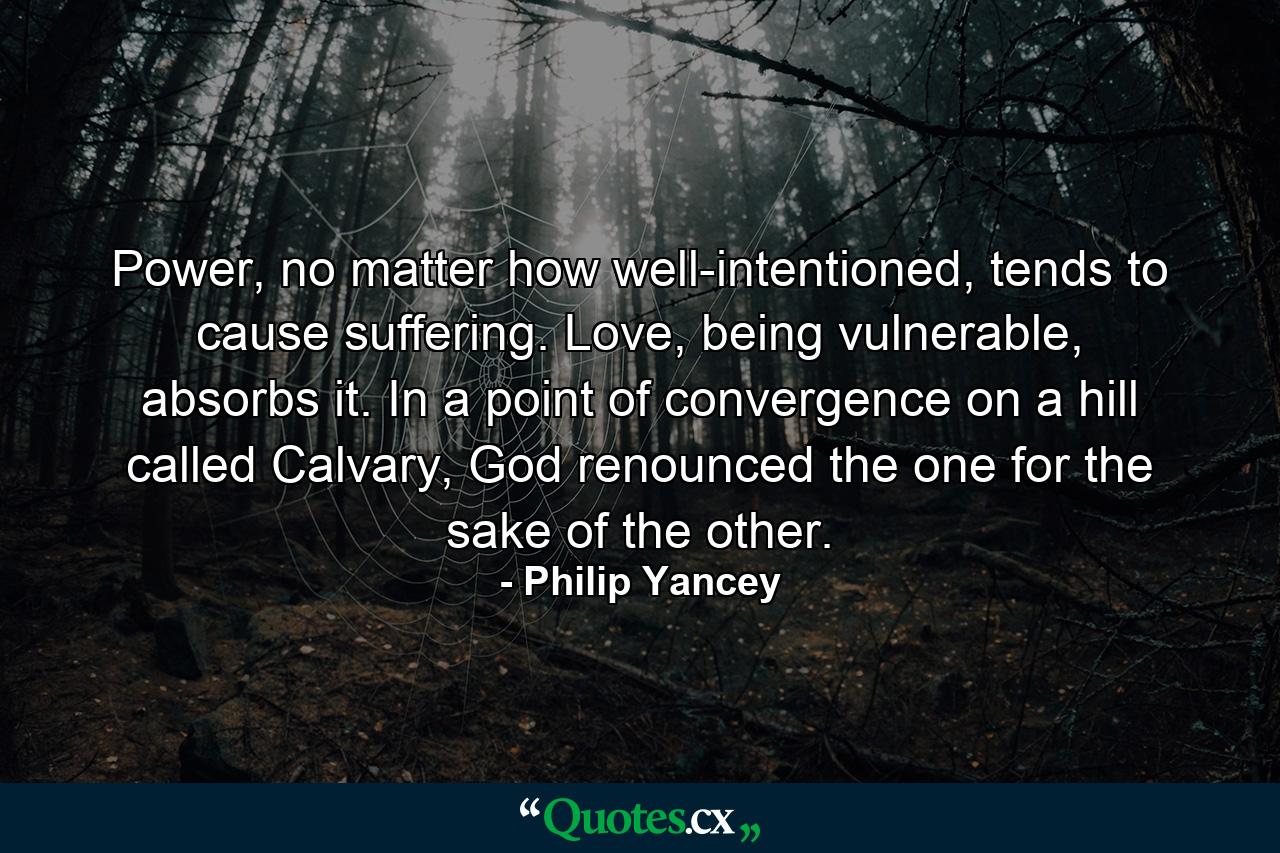 Power, no matter how well-intentioned, tends to cause suffering. Love, being vulnerable, absorbs it. In a point of convergence on a hill called Calvary, God renounced the one for the sake of the other. - Quote by Philip Yancey