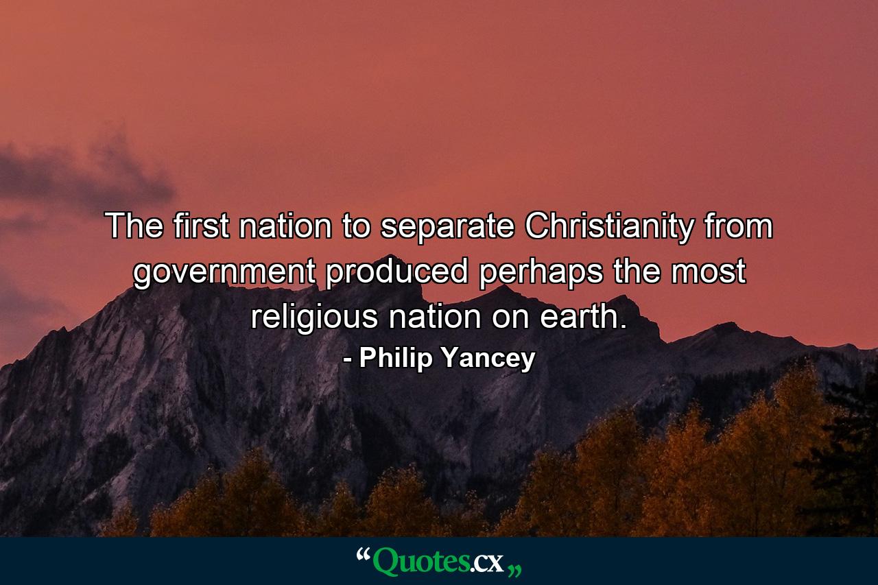 The first nation to separate Christianity from government produced perhaps the most religious nation on earth. - Quote by Philip Yancey