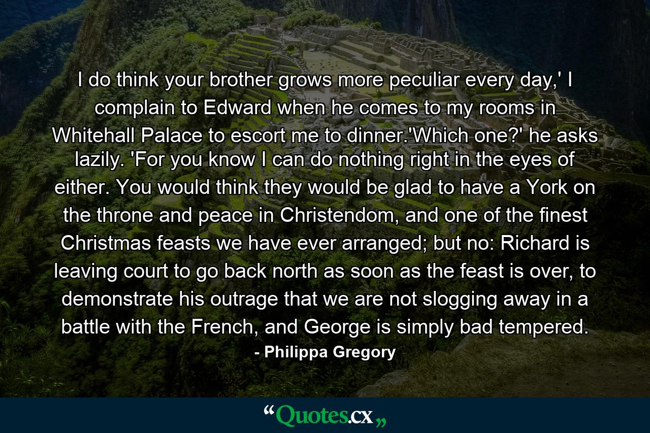 I do think your brother grows more peculiar every day,' I complain to Edward when he comes to my rooms in Whitehall Palace to escort me to dinner.'Which one?' he asks lazily. 'For you know I can do nothing right in the eyes of either. You would think they would be glad to have a York on the throne and peace in Christendom, and one of the finest Christmas feasts we have ever arranged; but no: Richard is leaving court to go back north as soon as the feast is over, to demonstrate his outrage that we are not slogging away in a battle with the French, and George is simply bad tempered. - Quote by Philippa Gregory