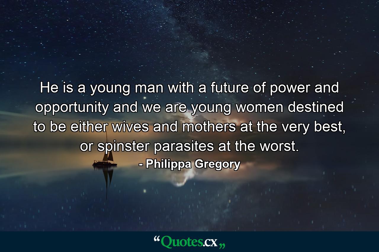 He is a young man with a future of power and opportunity and we are young women destined to be either wives and mothers at the very best, or spinster parasites at the worst. - Quote by Philippa Gregory