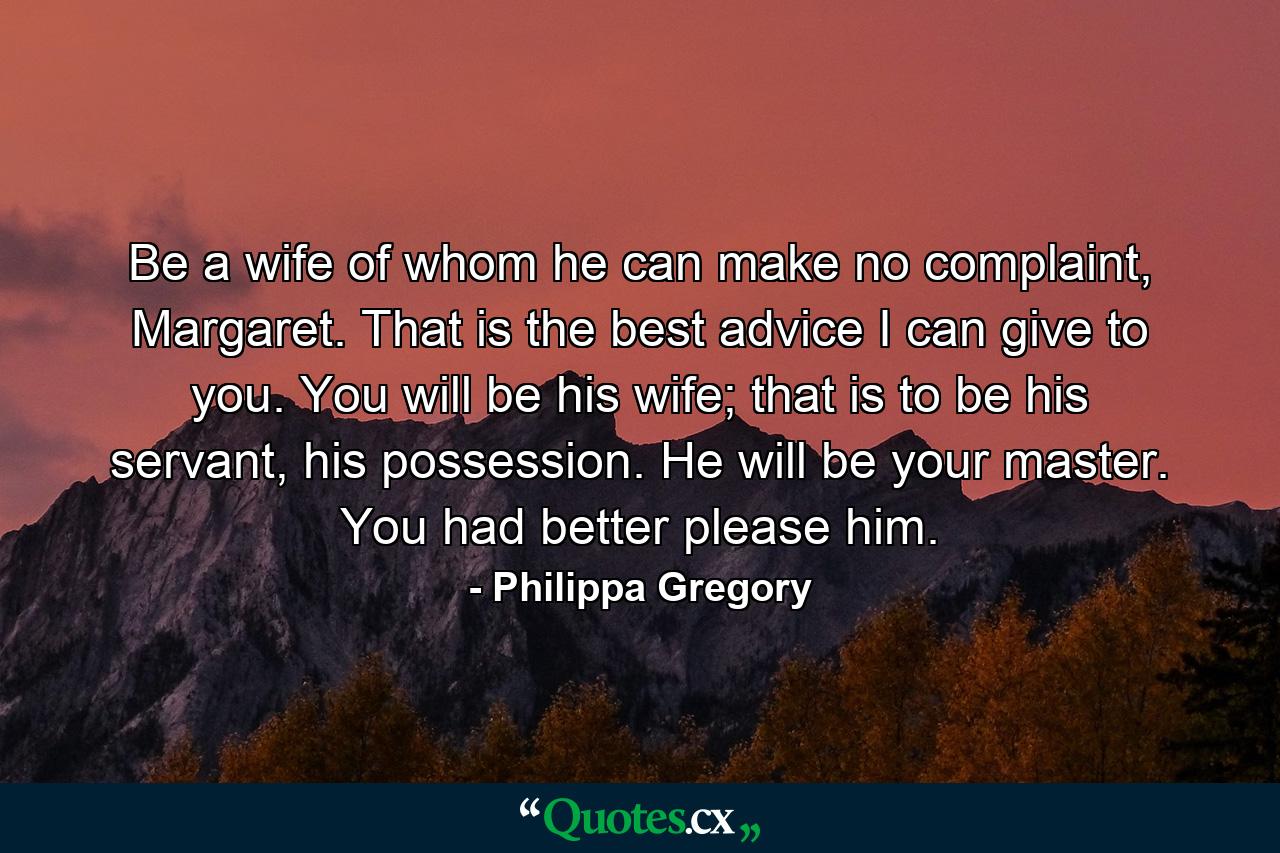 Be a wife of whom he can make no complaint, Margaret. That is the best advice I can give to you. You will be his wife; that is to be his servant, his possession. He will be your master. You had better please him. - Quote by Philippa Gregory