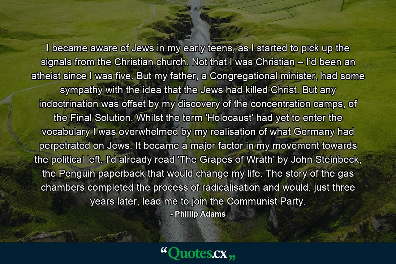 I became aware of Jews in my early teens, as I started to pick up the signals from the Christian church. Not that I was Christian – I’d been an atheist since I was five. But my father, a Congregational minister, had some sympathy with the idea that the Jews had killed Christ. But any indoctrination was offset by my discovery of the concentration camps, of the Final Solution. Whilst the term 'Holocaust' had yet to enter the vocabulary I was overwhelmed by my realisation of what Germany had perpetrated on Jews. It became a major factor in my movement towards the political left. I’d already read 'The Grapes of Wrath' by John Steinbeck, the Penguin paperback that would change my life. The story of the gas chambers completed the process of radicalisation and would, just three years later, lead me to join the Communist Party. - Quote by Phillip Adams