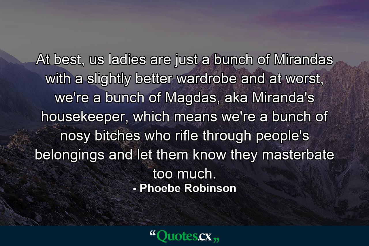 At best, us ladies are just a bunch of Mirandas with a slightly better wardrobe and at worst, we're a bunch of Magdas, aka Miranda's housekeeper, which means we're a bunch of nosy bitches who rifle through people's belongings and let them know they masterbate too much. - Quote by Phoebe Robinson