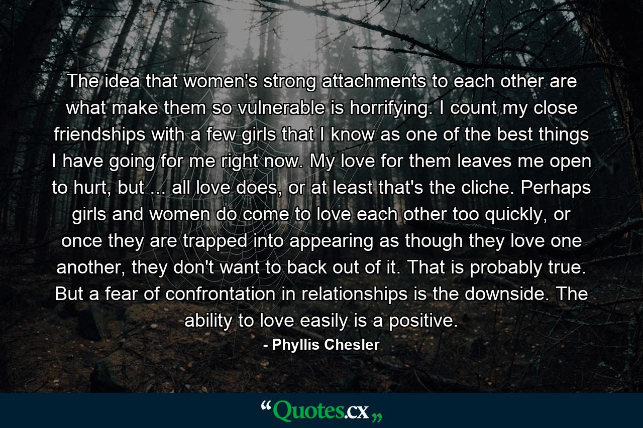 The idea that women's strong attachments to each other are what make them so vulnerable is horrifying. I count my close friendships with a few girls that I know as one of the best things I have going for me right now. My love for them leaves me open to hurt, but ... all love does, or at least that's the cliche. Perhaps girls and women do come to love each other too quickly, or once they are trapped into appearing as though they love one another, they don't want to back out of it. That is probably true. But a fear of confrontation in relationships is the downside. The ability to love easily is a positive. - Quote by Phyllis Chesler