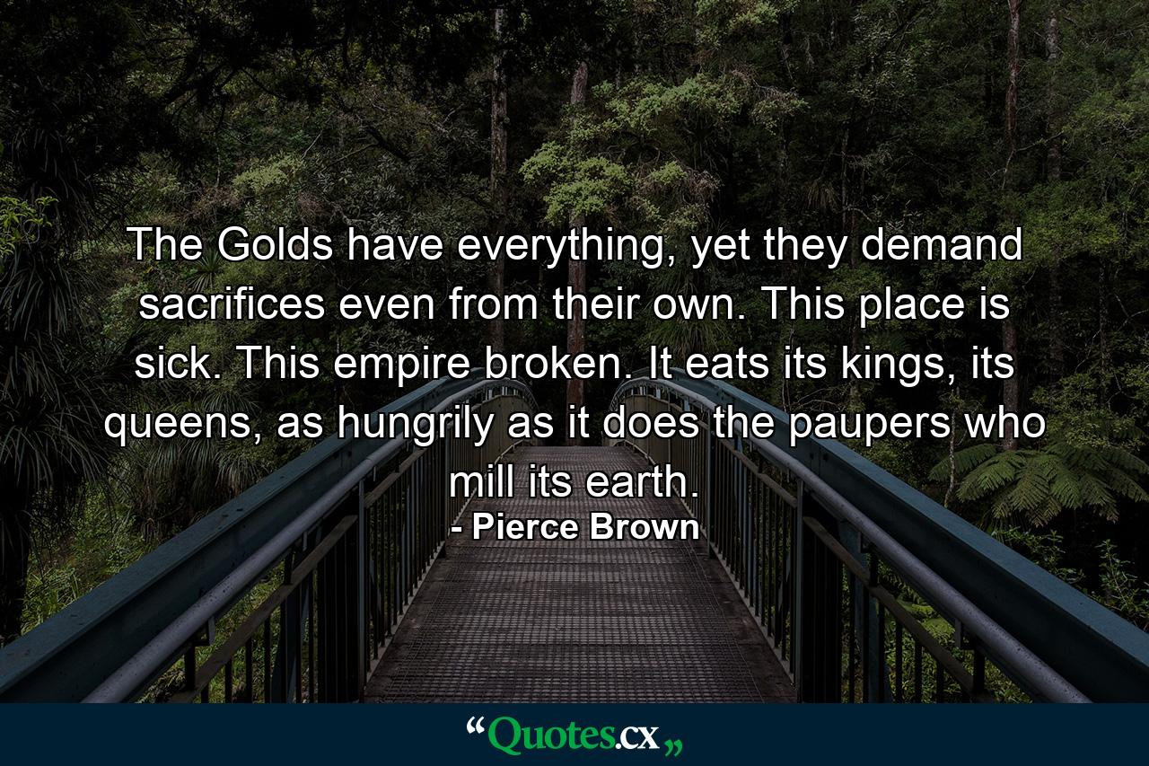 The Golds have everything, yet they demand sacrifices even from their own. This place is sick. This empire broken. It eats its kings, its queens, as hungrily as it does the paupers who mill its earth. - Quote by Pierce Brown