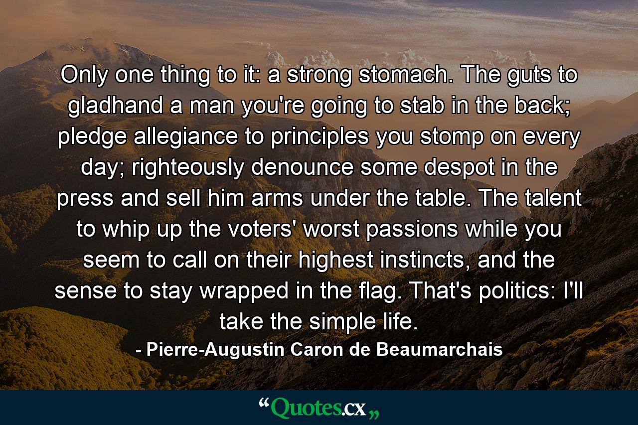 Only one thing to it: a strong stomach. The guts to gladhand a man you're going to stab in the back; pledge allegiance to principles you stomp on every day; righteously denounce some despot in the press and sell him arms under the table. The talent to whip up the voters' worst passions while you seem to call on their highest instincts, and the sense to stay wrapped in the flag. That's politics: I'll take the simple life. - Quote by Pierre-Augustin Caron de Beaumarchais