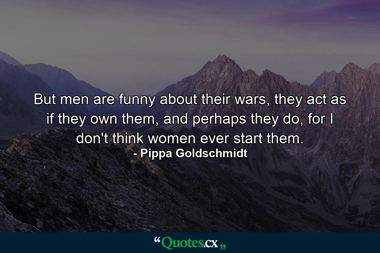 But men are funny about their wars, they act as if they own them, and perhaps they do, for I don't think women ever start them. - Quote by Pippa Goldschmidt