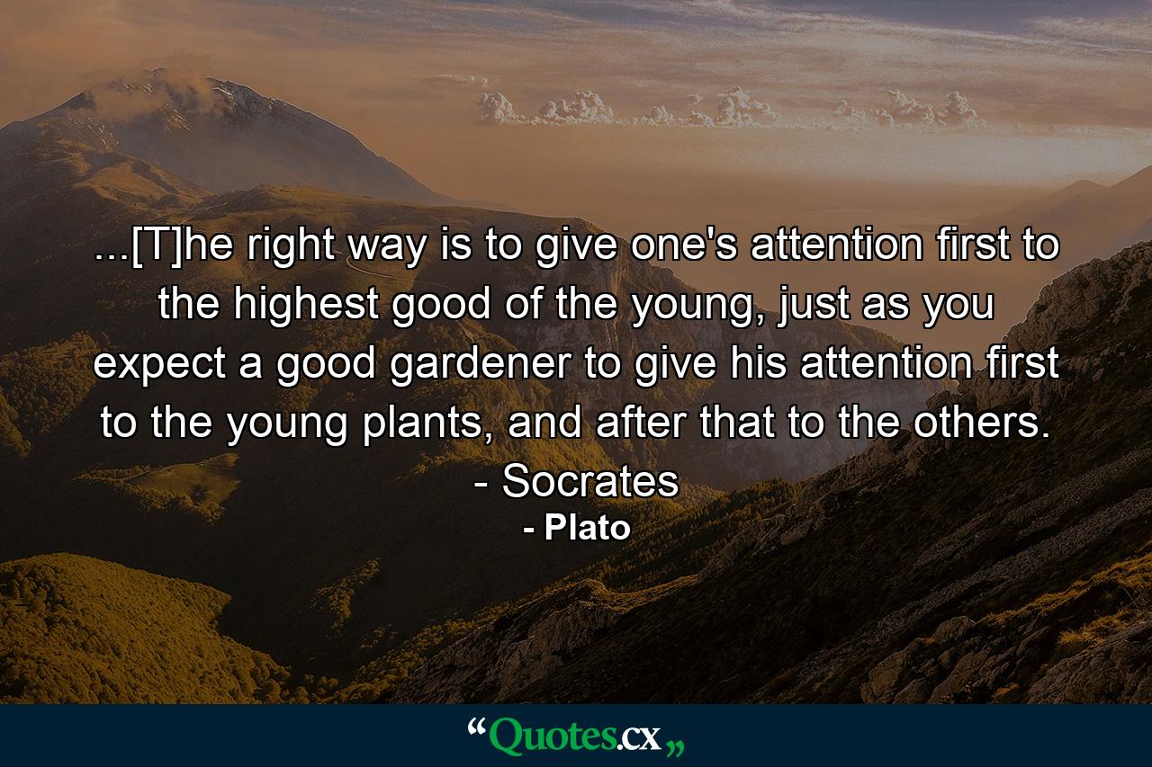 ...[T]he right way is to give one's attention first to the highest good of the young, just as you expect a good gardener to give his attention first to the young plants, and after that to the others. - Socrates - Quote by Plato