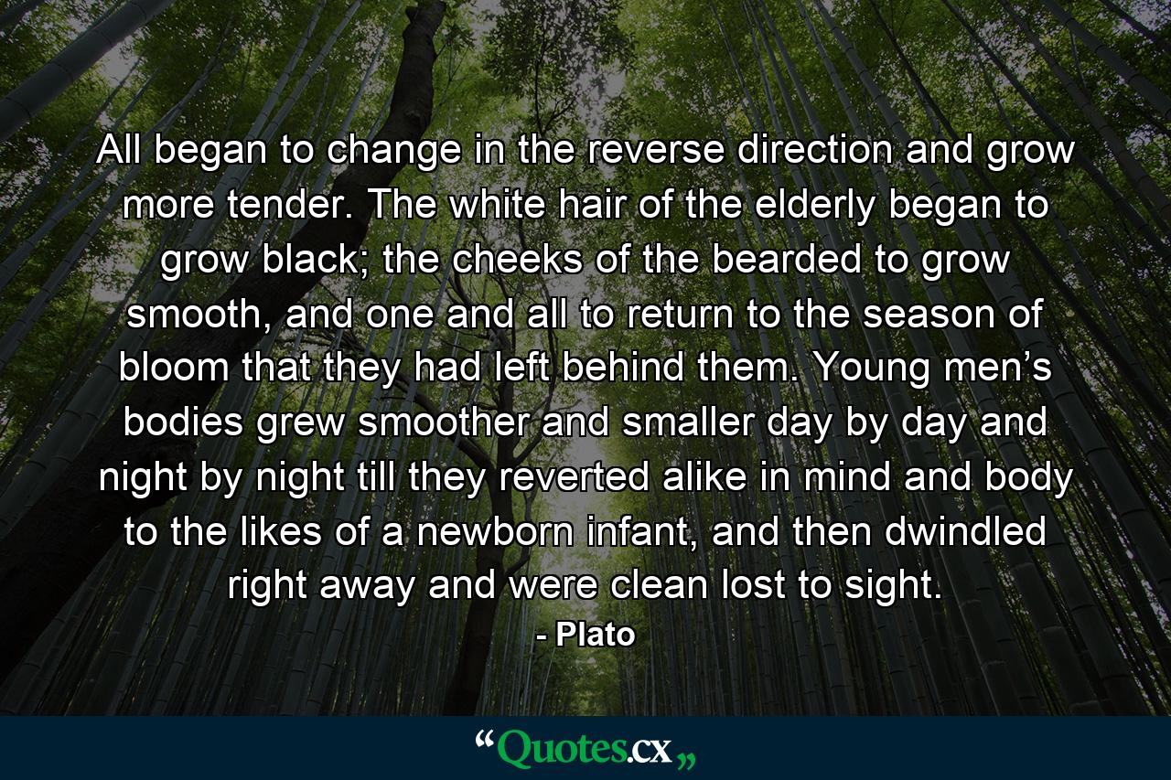 All began to change in the reverse direction and grow more tender. The white hair of the elderly began to grow black; the cheeks of the bearded to grow smooth, and one and all to return to the season of bloom that they had left behind them. Young men’s bodies grew smoother and smaller day by day and night by night till they reverted alike in mind and body to the likes of a newborn infant, and then dwindled right away and were clean lost to sight. - Quote by Plato