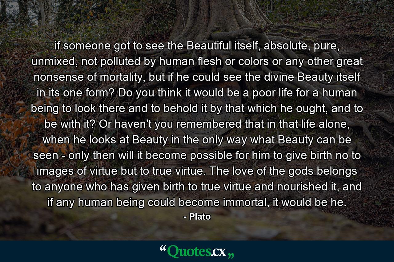 if someone got to see the Beautiful itself, absolute, pure, unmixed, not polluted by human flesh or colors or any other great nonsense of mortality, but if he could see the divine Beauty itself in its one form? Do you think it would be a poor life for a human being to look there and to behold it by that which he ought, and to be with it? Or haven't you remembered that in that life alone, when he looks at Beauty in the only way what Beauty can be seen - only then will it become possible for him to give birth no to images of virtue but to true virtue. The love of the gods belongs to anyone who has given birth to true virtue and nourished it, and if any human being could become immortal, it would be he. - Quote by Plato