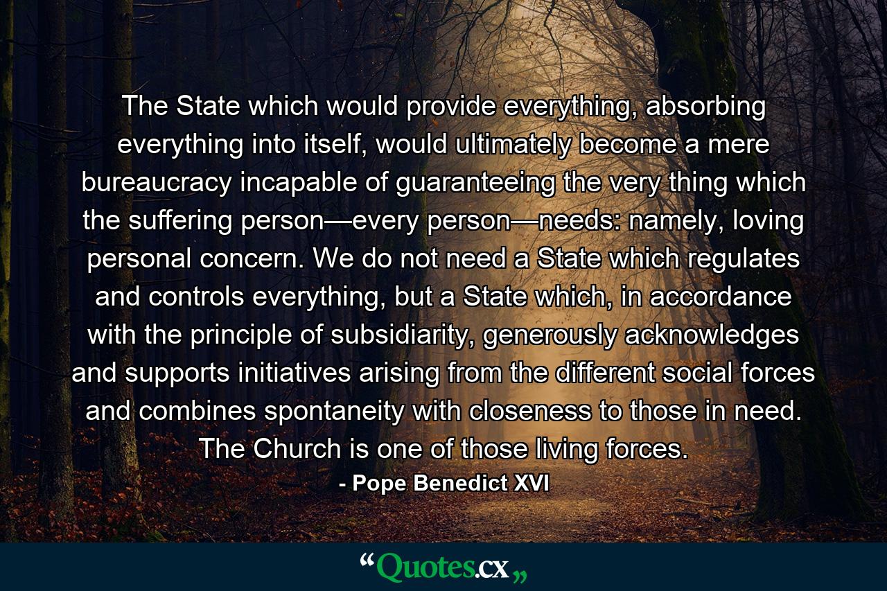 The State which would provide everything, absorbing everything into itself, would ultimately become a mere bureaucracy incapable of guaranteeing the very thing which the suffering person—every person—needs: namely, loving personal concern. We do not need a State which regulates and controls everything, but a State which, in accordance with the principle of subsidiarity, generously acknowledges and supports initiatives arising from the different social forces and combines spontaneity with closeness to those in need. The Church is one of those living forces. - Quote by Pope Benedict XVI