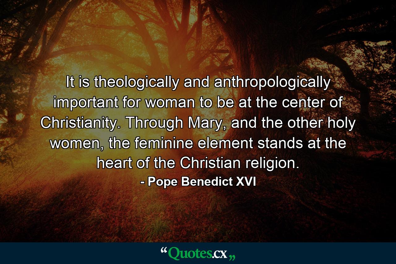 It is theologically and anthropologically important for woman to be at the center of Christianity. Through Mary, and the other holy women, the feminine element stands at the heart of the Christian religion. - Quote by Pope Benedict XVI