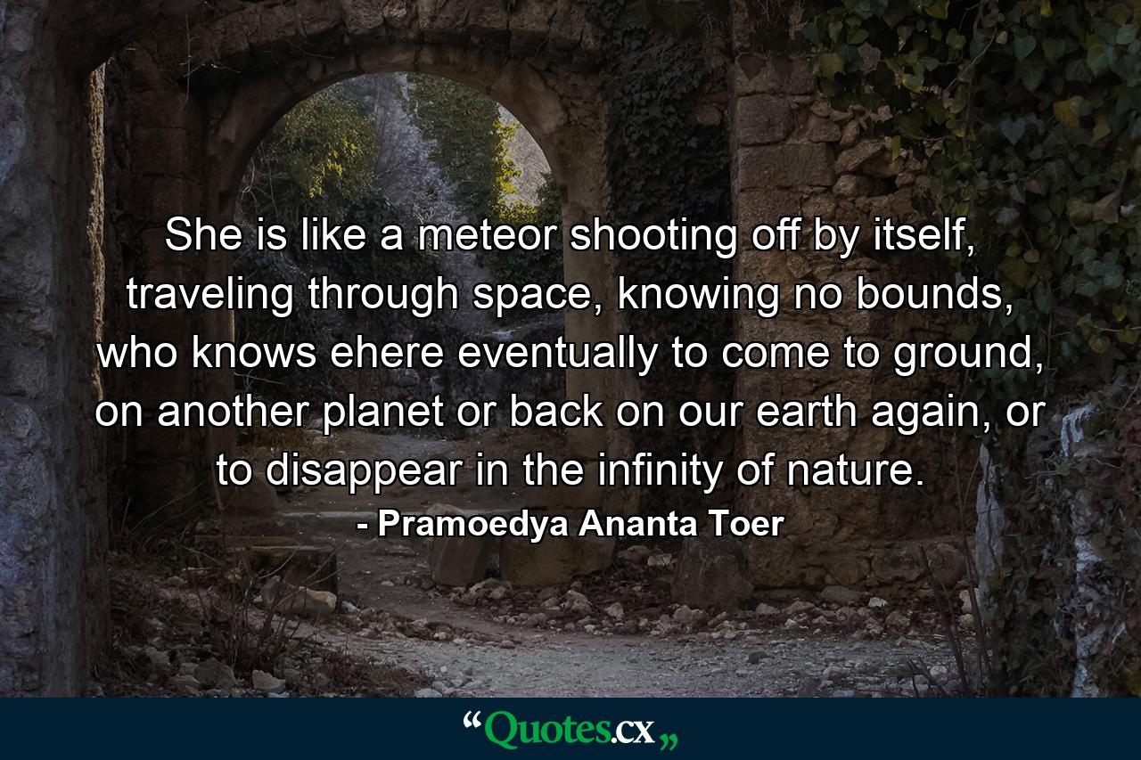 She is like a meteor shooting off by itself, traveling through space, knowing no bounds, who knows ehere eventually to come to ground, on another planet or back on our earth again, or to disappear in the infinity of nature. - Quote by Pramoedya Ananta Toer