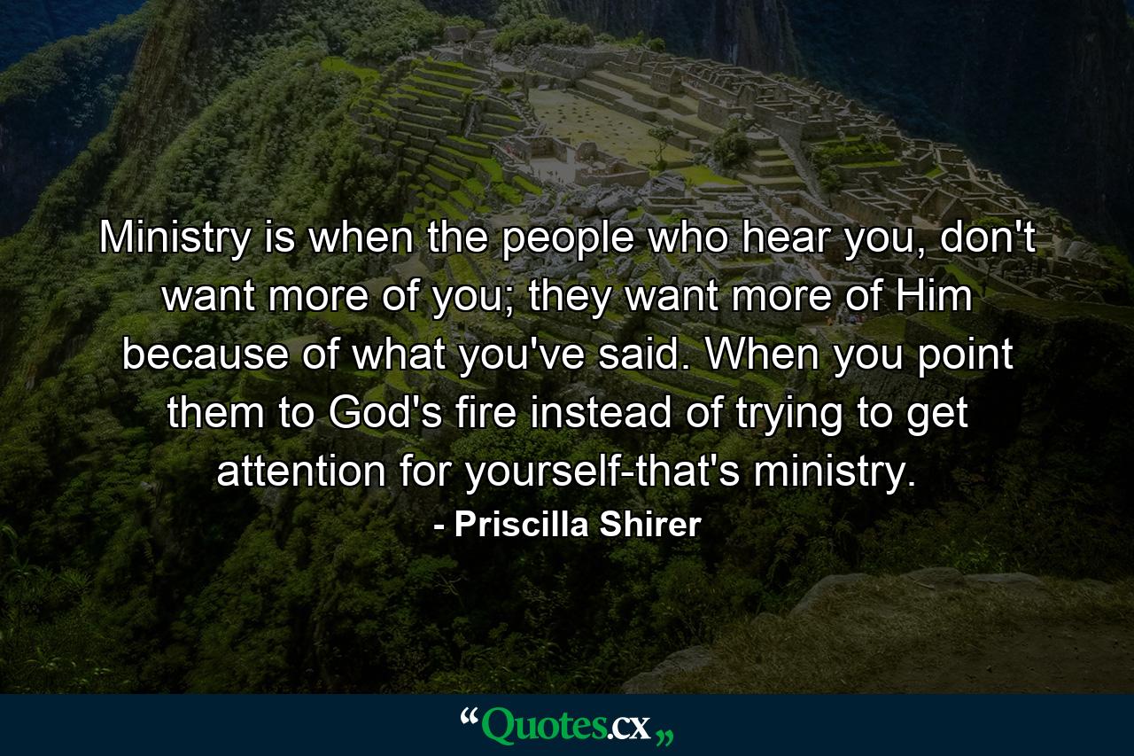 Ministry is when the people who hear you, don't want more of you; they want more of Him because of what you've said. When you point them to God's fire instead of trying to get attention for yourself-that's ministry. - Quote by Priscilla Shirer