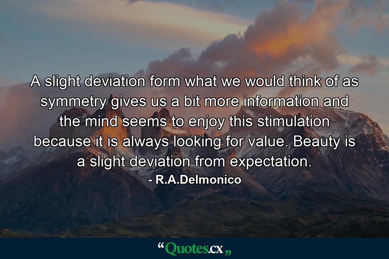 A slight deviation form what we would think of as symmetry gives us a bit more information and the mind seems to enjoy this stimulation because it is always looking for value. Beauty is a slight deviation from expectation. - Quote by R.A.Delmonico