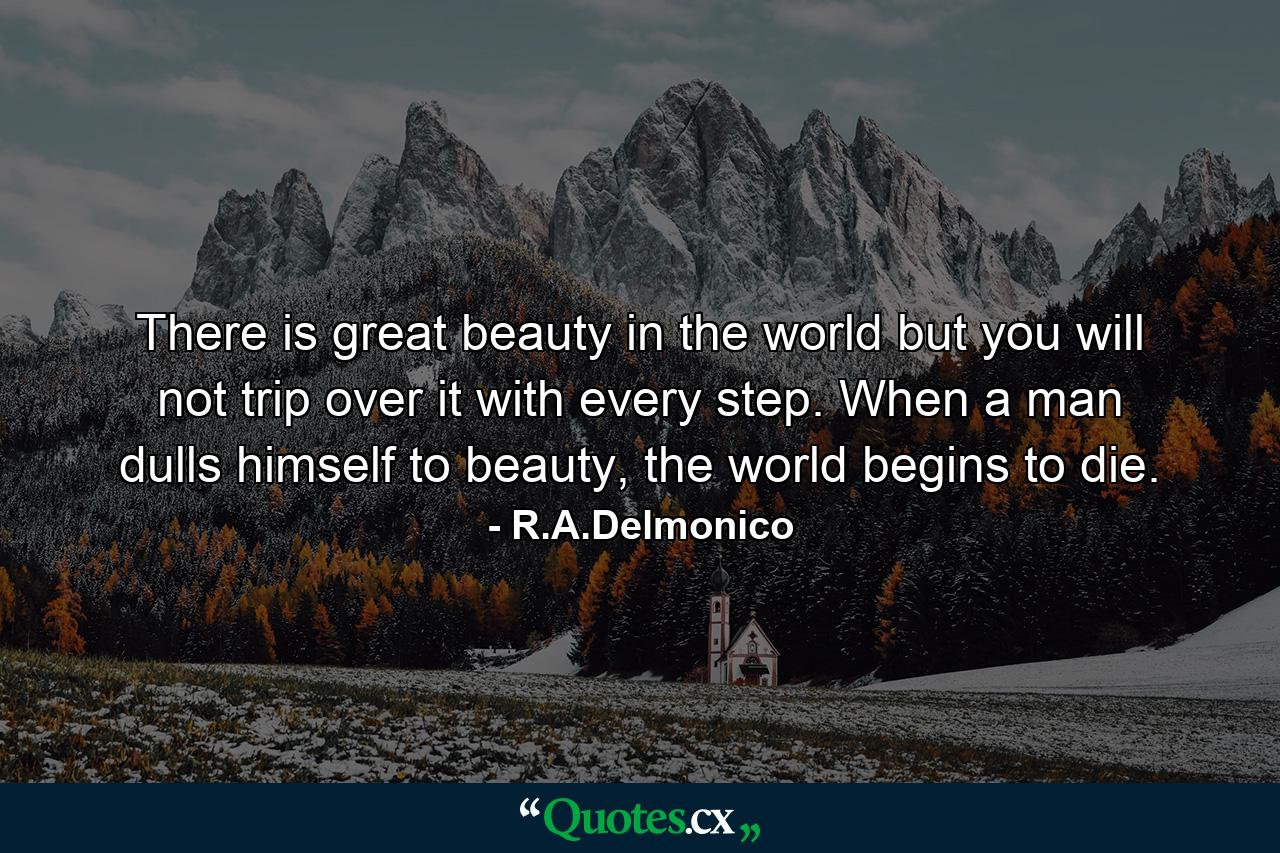 There is great beauty in the world but you will not trip over it with every step. When a man dulls himself to beauty, the world begins to die. - Quote by R.A.Delmonico