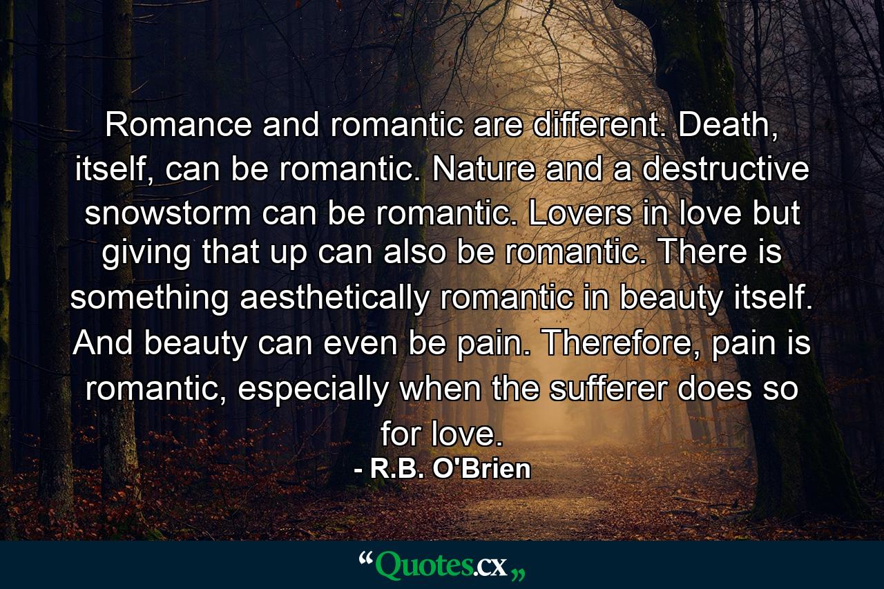 Romance and romantic are different. Death, itself, can be romantic. Nature and a destructive snowstorm can be romantic. Lovers in love but giving that up can also be romantic. There is something aesthetically romantic in beauty itself. And beauty can even be pain. Therefore, pain is romantic, especially when the sufferer does so for love. - Quote by R.B. O'Brien