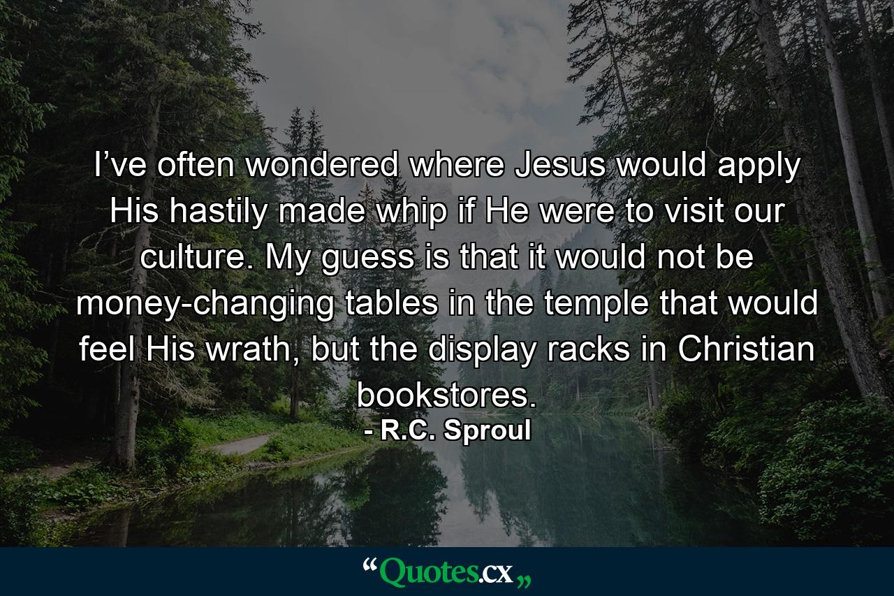 I’ve often wondered where Jesus would apply His hastily made whip if He were to visit our culture. My guess is that it would not be money-changing tables in the temple that would feel His wrath, but the display racks in Christian bookstores. - Quote by R.C. Sproul