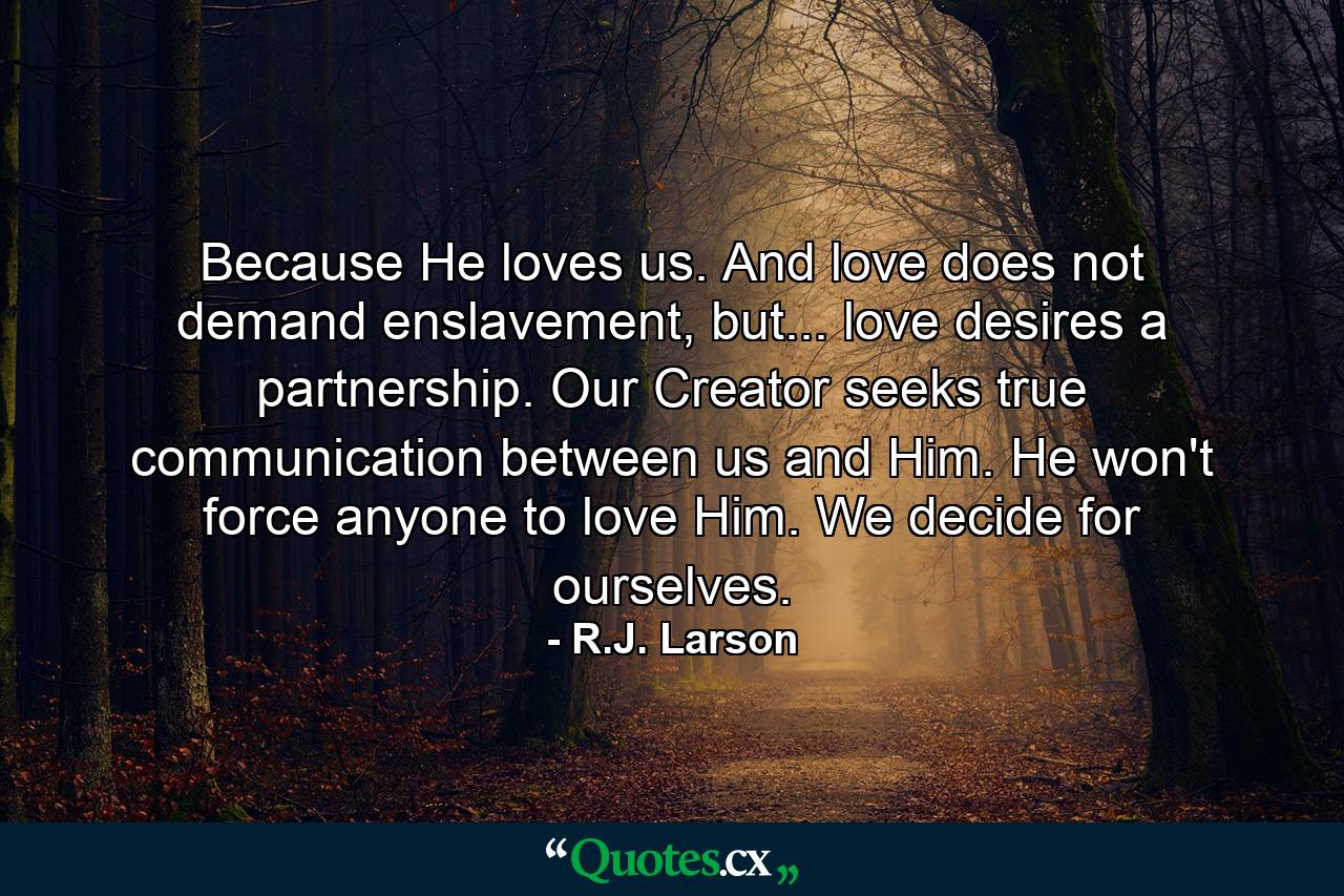 Because He loves us. And love does not demand enslavement, but... love desires a partnership. Our Creator seeks true communication between us and Him. He won't force anyone to love Him. We decide for ourselves. - Quote by R.J. Larson