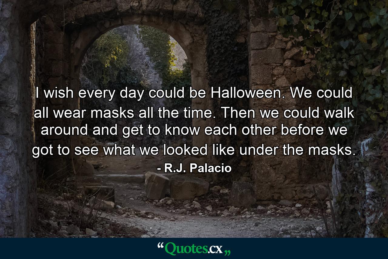 I wish every day could be Halloween. We could all wear masks all the time. Then we could walk around and get to know each other before we got to see what we looked like under the masks. - Quote by R.J. Palacio