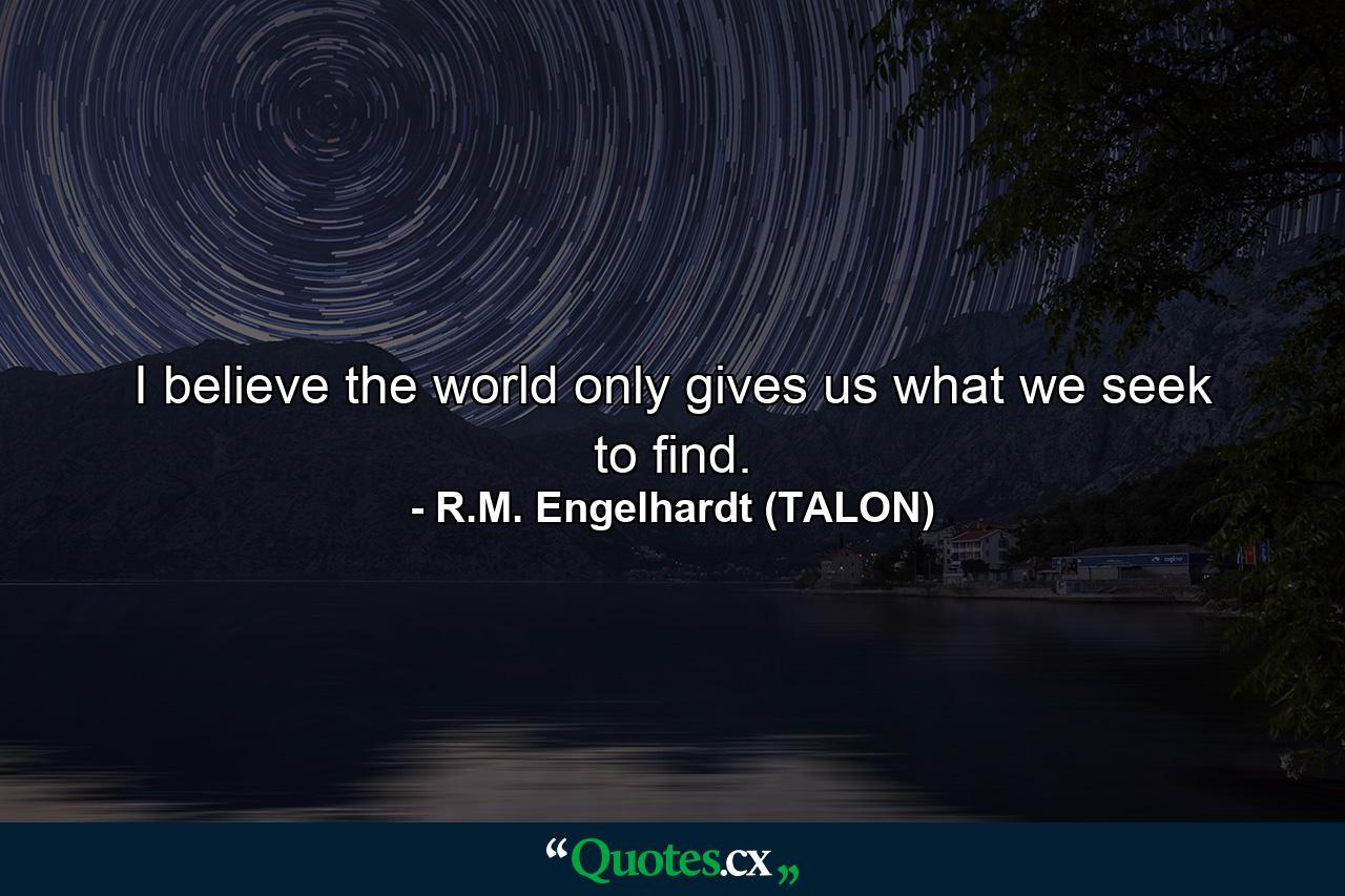 I believe the world only gives us what we seek to find. - Quote by R.M. Engelhardt (TALON)