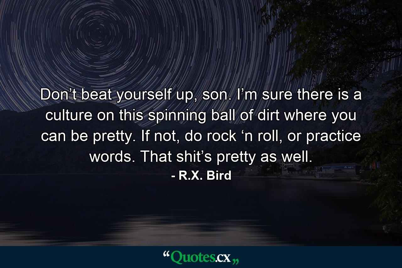 Don’t beat yourself up, son. I’m sure there is a culture on this spinning ball of dirt where you can be pretty. If not, do rock ‘n roll, or practice words. That shit’s pretty as well. - Quote by R.X. Bird