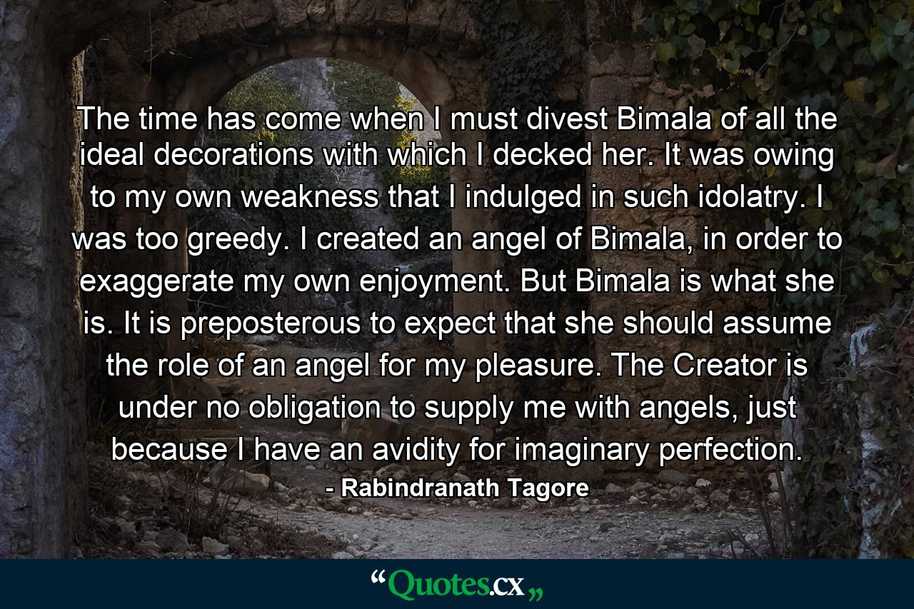 The time has come when I must divest Bimala of all the ideal decorations with which I decked her. It was owing to my own weakness that I indulged in such idolatry. I was too greedy. I created an angel of Bimala, in order to exaggerate my own enjoyment. But Bimala is what she is. It is preposterous to expect that she should assume the role of an angel for my pleasure. The Creator is under no obligation to supply me with angels, just because I have an avidity for imaginary perfection. - Quote by Rabindranath Tagore