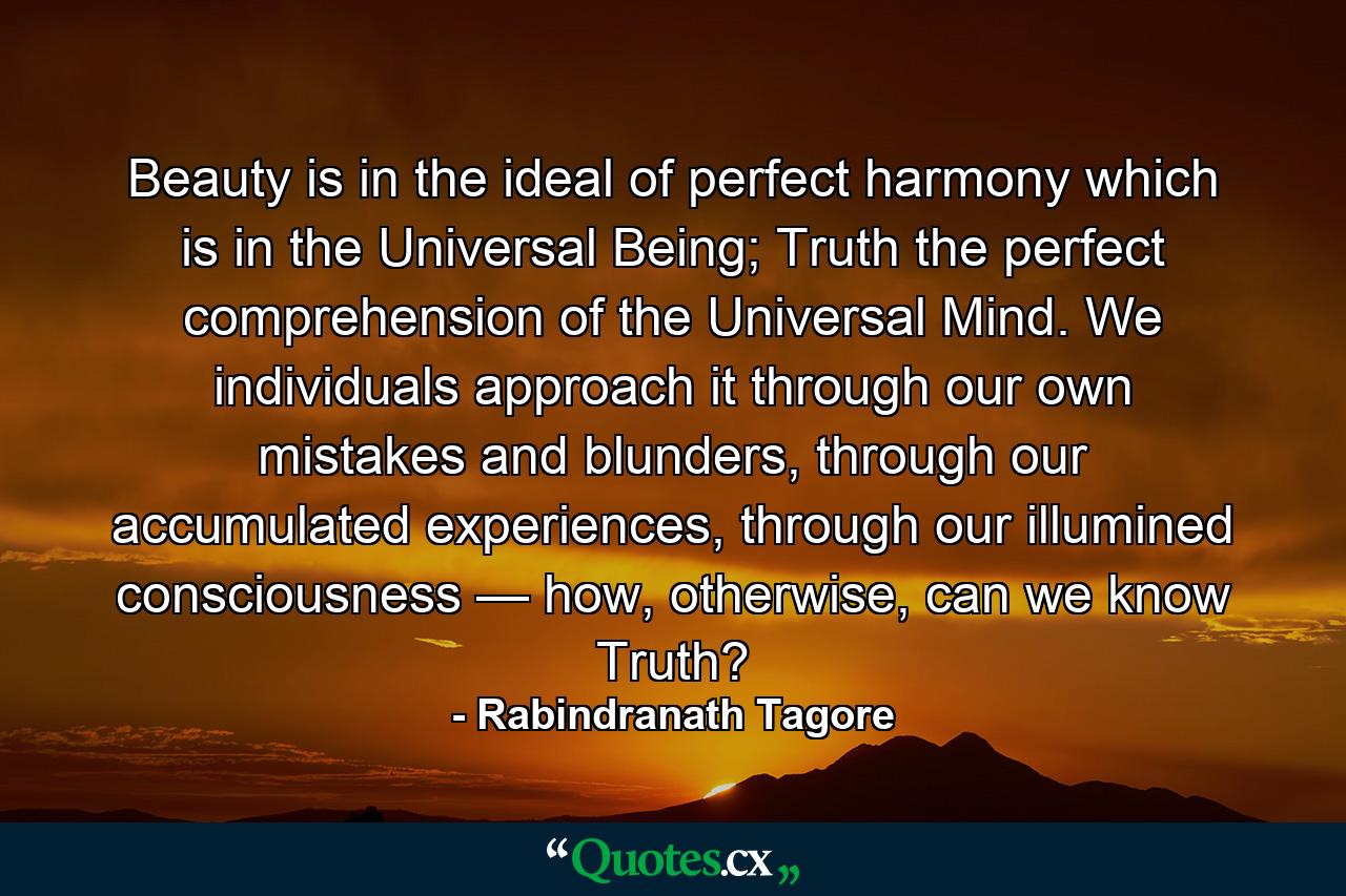 Beauty is in the ideal of perfect harmony which is in the Universal Being; Truth the perfect comprehension of the Universal Mind. We individuals approach it through our own mistakes and blunders, through our accumulated experiences, through our illumined consciousness — how, otherwise, can we know Truth? - Quote by Rabindranath Tagore