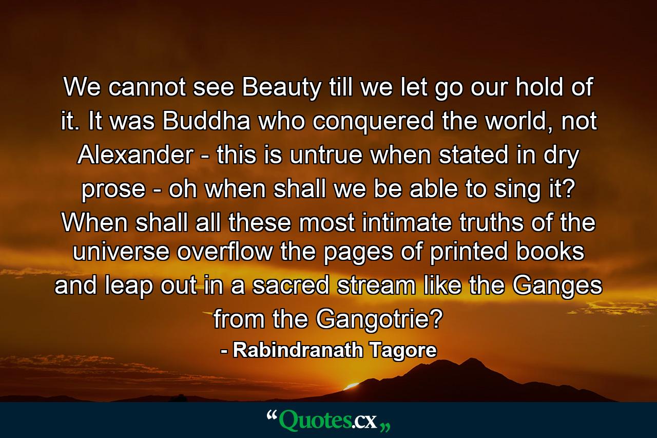 We cannot see Beauty till we let go our hold of it. It was Buddha who conquered the world, not Alexander - this is untrue when stated in dry prose - oh when shall we be able to sing it? When shall all these most intimate truths of the universe overflow the pages of printed books and leap out in a sacred stream like the Ganges from the Gangotrie? - Quote by Rabindranath Tagore