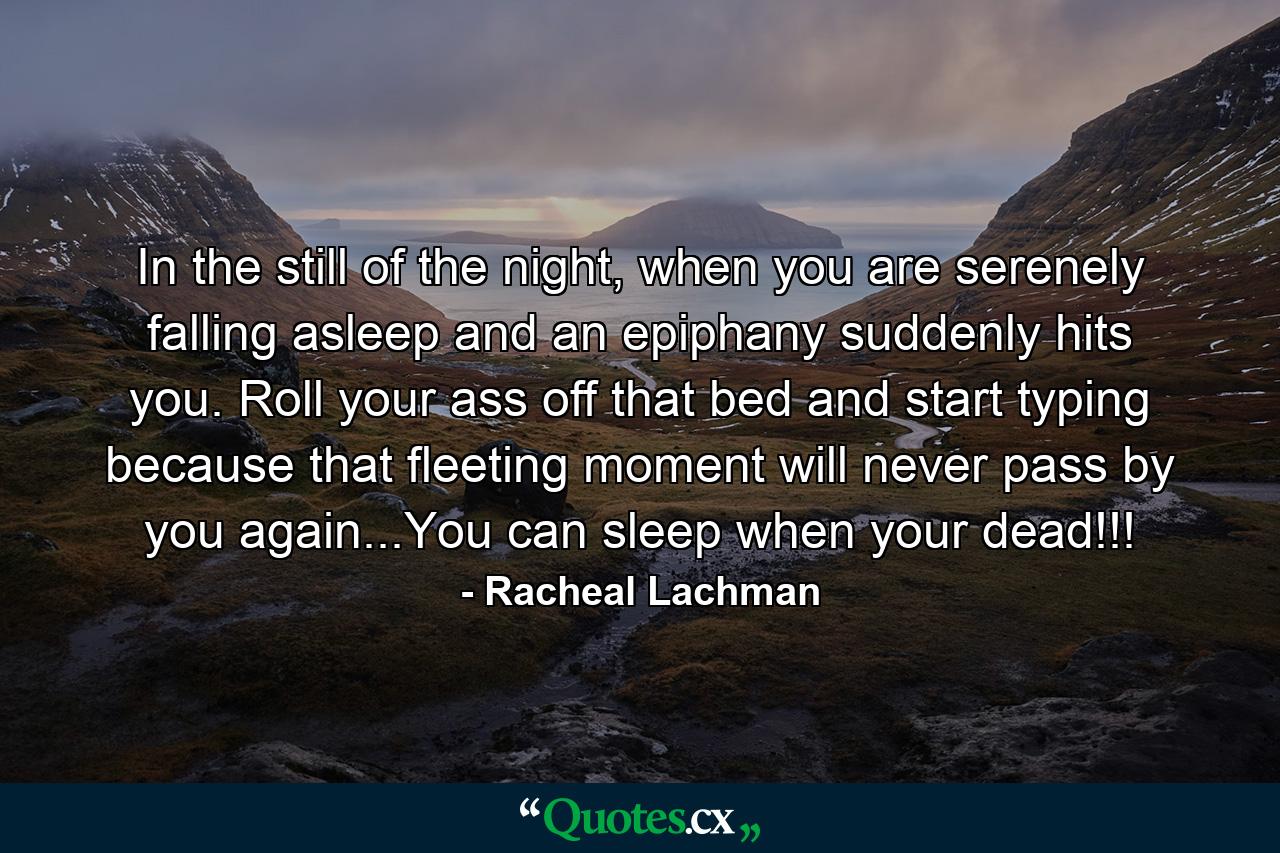 In the still of the night, when you are serenely falling asleep and an epiphany suddenly hits you. Roll your ass off that bed and start typing because that fleeting moment will never pass by you again...You can sleep when your dead!!! - Quote by Racheal Lachman