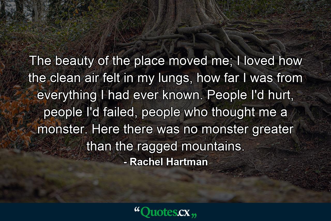 The beauty of the place moved me; I loved how the clean air felt in my lungs, how far I was from everything I had ever known. People I'd hurt, people I'd failed, people who thought me a monster. Here there was no monster greater than the ragged mountains. - Quote by Rachel Hartman