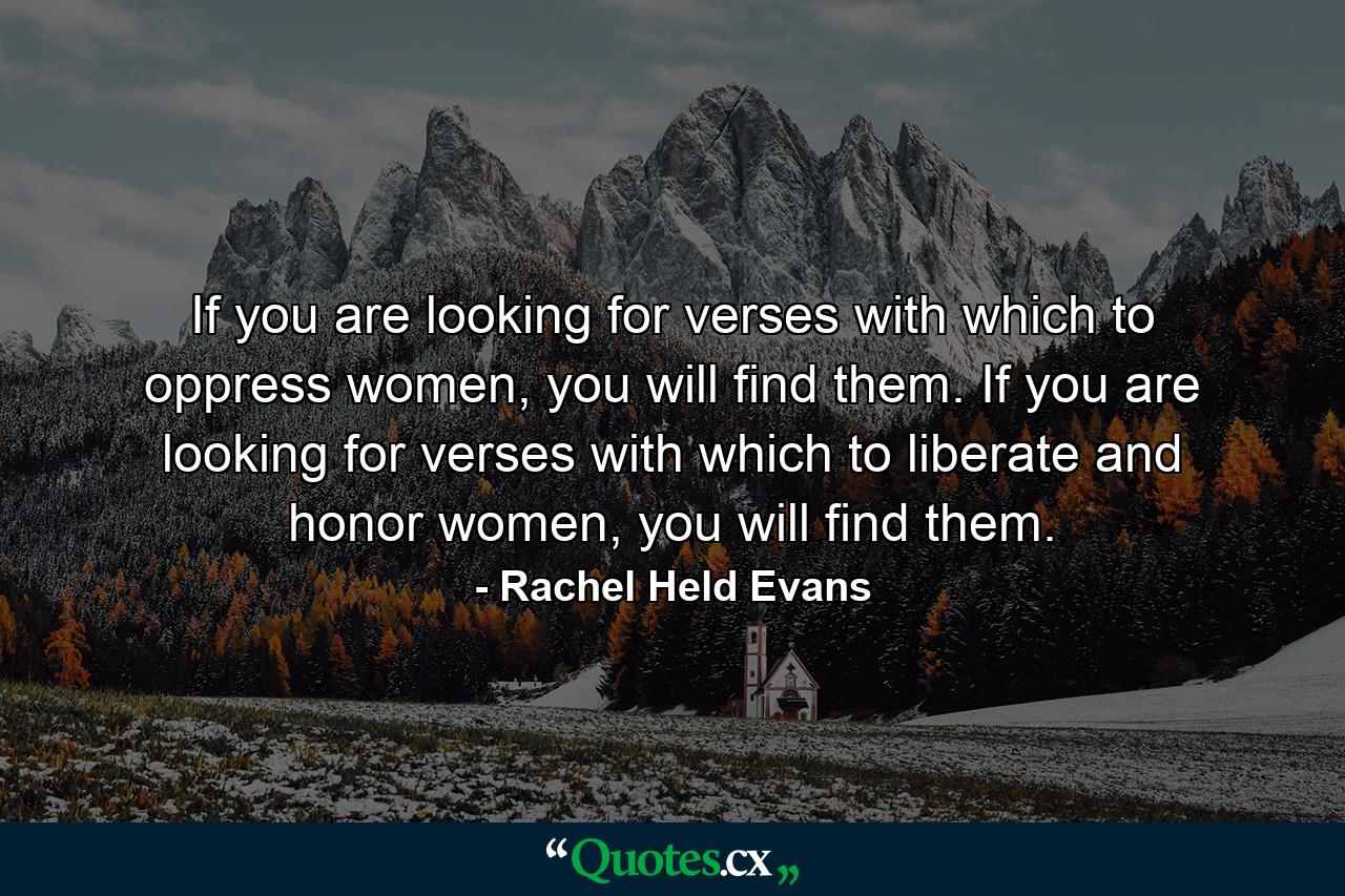 If you are looking for verses with which to oppress women, you will find them. If you are looking for verses with which to liberate and honor women, you will find them. - Quote by Rachel Held Evans