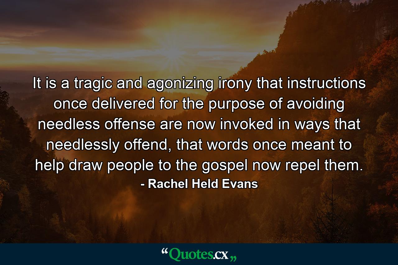 It is a tragic and agonizing irony that instructions once delivered for the purpose of avoiding needless offense are now invoked in ways that needlessly offend, that words once meant to help draw people to the gospel now repel them. - Quote by Rachel Held Evans