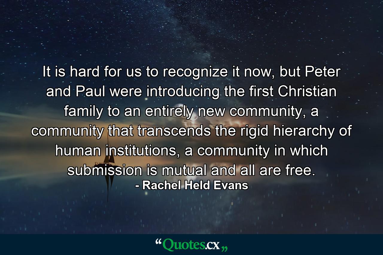 It is hard for us to recognize it now, but Peter and Paul were introducing the first Christian family to an entirely new community, a community that transcends the rigid hierarchy of human institutions, a community in which submission is mutual and all are free. - Quote by Rachel Held Evans