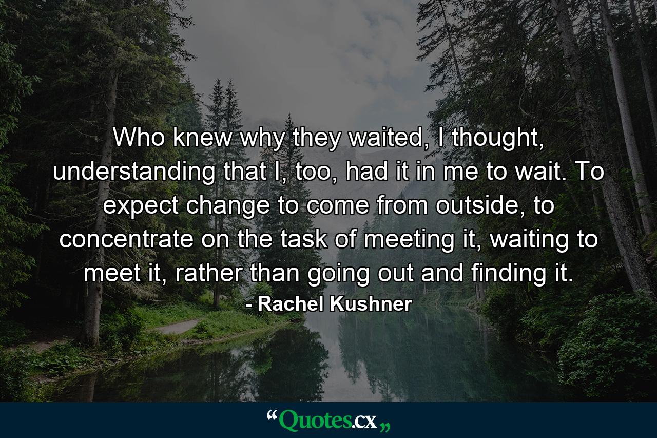 Who knew why they waited, I thought, understanding that I, too, had it in me to wait. To expect change to come from outside, to concentrate on the task of meeting it, waiting to meet it, rather than going out and finding it. - Quote by Rachel Kushner