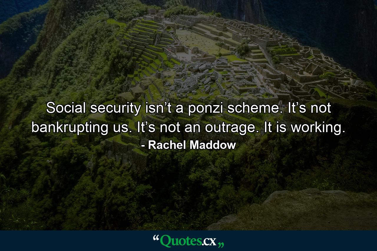 Social security isn’t a ponzi scheme. It’s not bankrupting us. It’s not an outrage. It is working. - Quote by Rachel Maddow