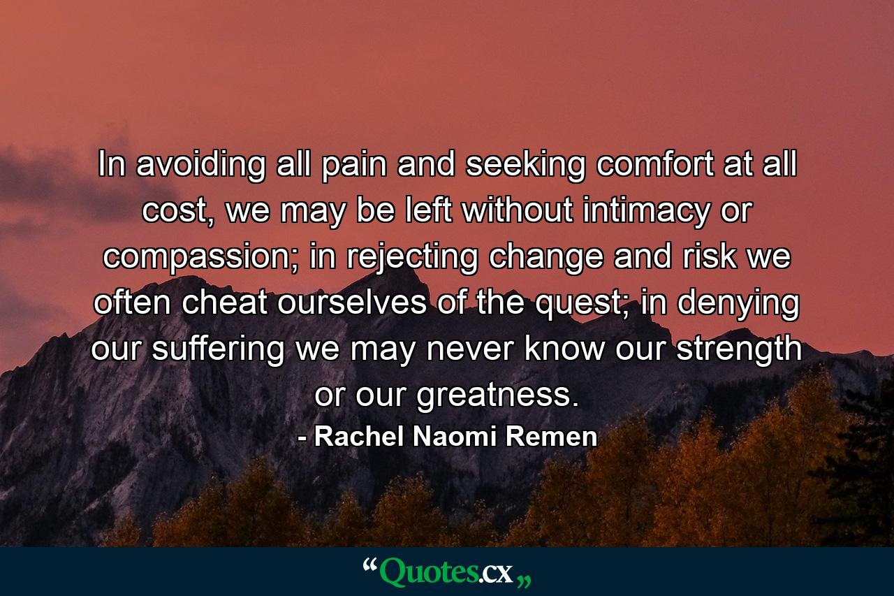 In avoiding all pain and seeking comfort at all cost, we may be left without intimacy or compassion; in rejecting change and risk we often cheat ourselves of the quest; in denying our suffering we may never know our strength or our greatness. - Quote by Rachel Naomi Remen