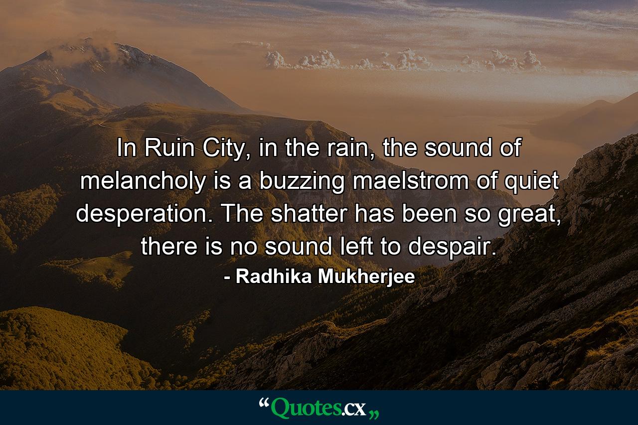 In Ruin City, in the rain, the sound of melancholy is a buzzing maelstrom of quiet desperation. The shatter has been so great, there is no sound left to despair. - Quote by Radhika Mukherjee