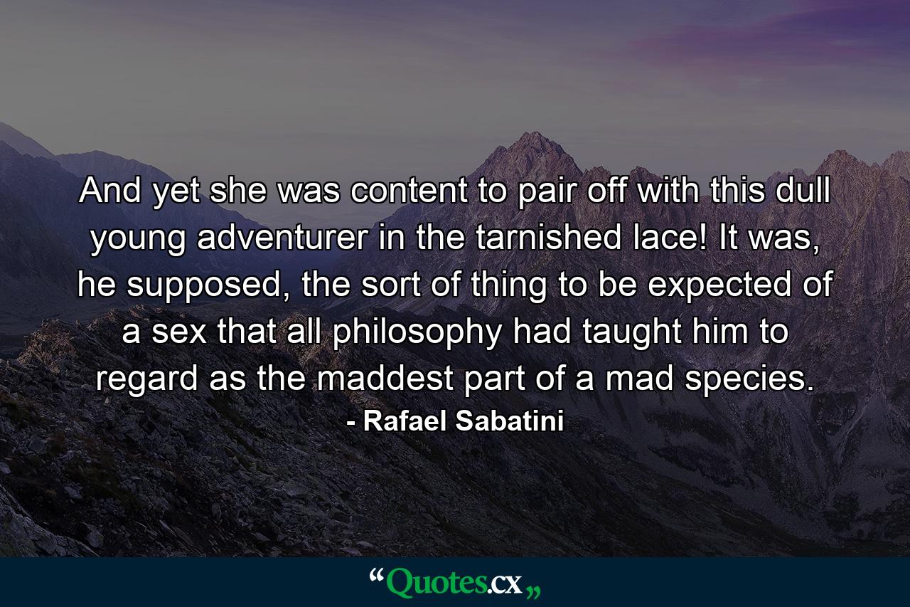 And yet she was content to pair off with this dull young adventurer in the tarnished lace! It was, he supposed, the sort of thing to be expected of a sex that all philosophy had taught him to regard as the maddest part of a mad species. - Quote by Rafael Sabatini